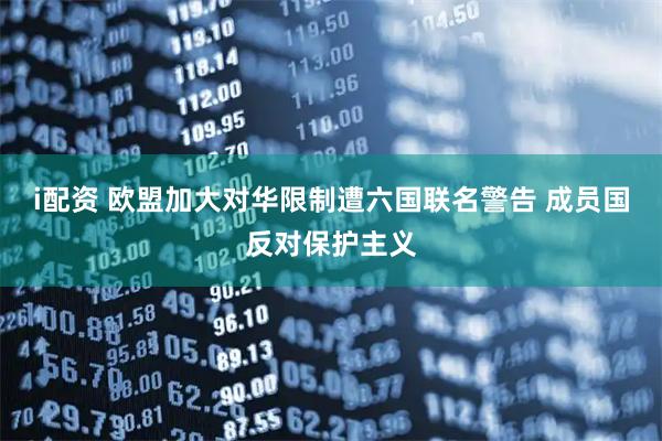 i配资 欧盟加大对华限制遭六国联名警告 成员国反对保护主义