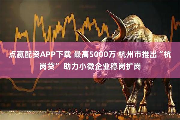 点赢配资APP下载 最高5000万 杭州市推出“杭岗贷” 助力小微企业稳岗扩岗