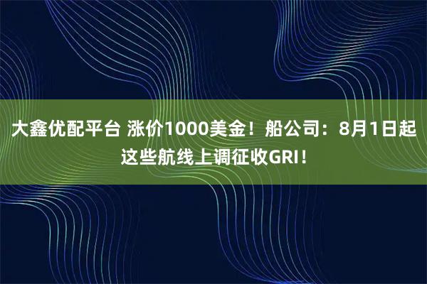 大鑫优配平台 涨价1000美金！船公司：8月1日起这些航线上调征收GRI！