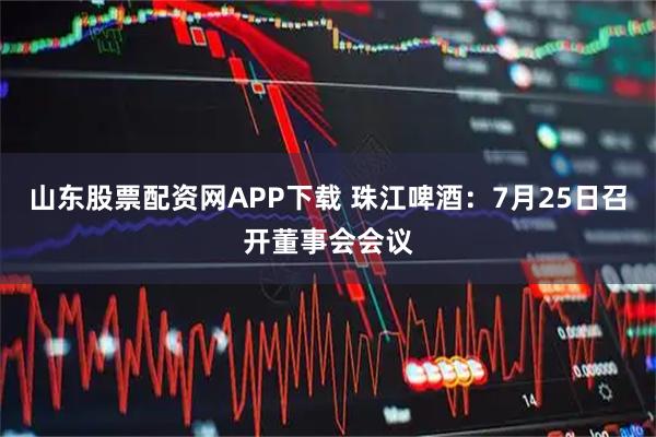 山东股票配资网APP下载 珠江啤酒：7月25日召开董事会会议
