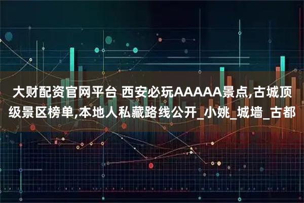 大财配资官网平台 西安必玩AAAAA景点,古城顶级景区榜单,本地人私藏路线公开_小姚_城墙_古都
