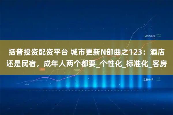 括普投资配资平台 城市更新N部曲之123：酒店还是民宿，成年人两个都要_个性化_标准化_客房