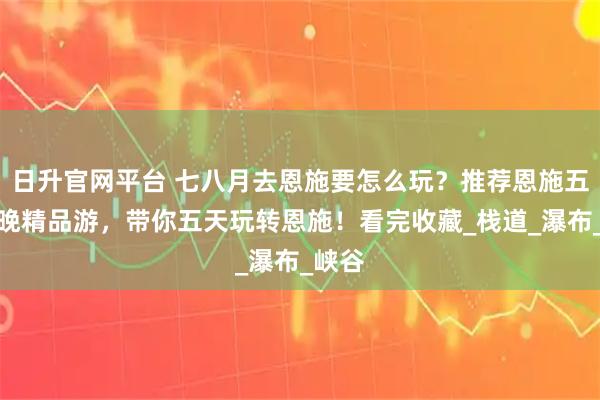 日升官网平台 七八月去恩施要怎么玩？推荐恩施五天四晚精品游，带你五天玩转恩施！看完收藏_栈道_瀑布_峡谷