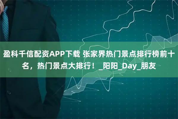 盈科千信配资APP下载 张家界热门景点排行榜前十名，热门景点大排行！_阳阳_Day_朋友