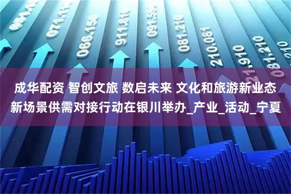 成华配资 智创文旅 数启未来 文化和旅游新业态新场景供需对接行动在银川举办_产业_活动_宁夏