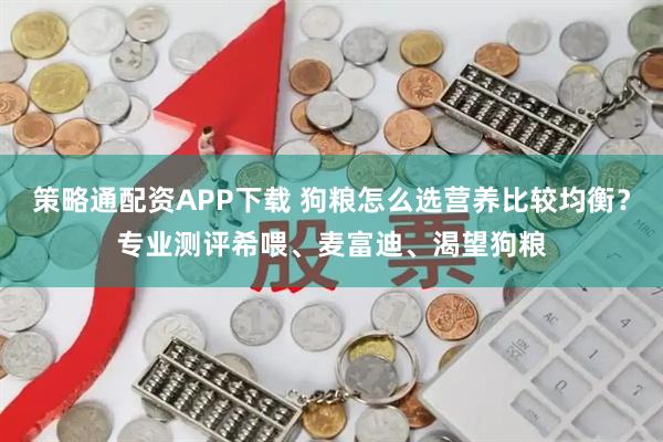 策略通配资APP下载 狗粮怎么选营养比较均衡？专业测评希喂、麦富迪、渴望狗粮