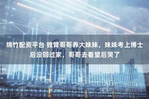 绵竹配资平台 独臂哥哥养大妹妹，妹妹考上博士后没回过家，哥哥去看望后哭了