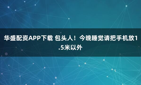 华盛配资APP下载 包头人！今晚睡觉请把手机放1.5米以外