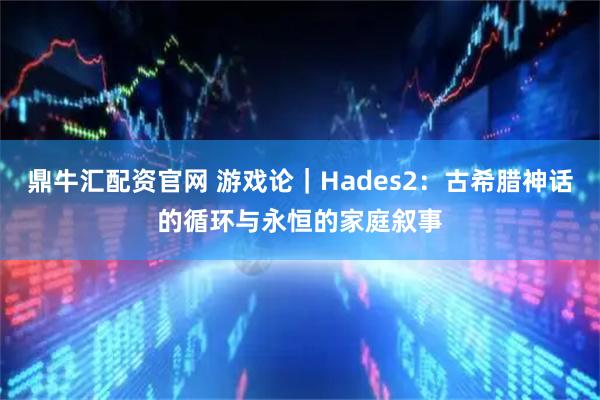 鼎牛汇配资官网 游戏论｜Hades2：古希腊神话的循环与永恒的家庭叙事