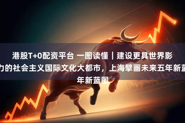 港股T+0配资平台 一图读懂｜建设更具世界影响力的社会主义国际文化大都市，上海擘画未来五年新蓝图