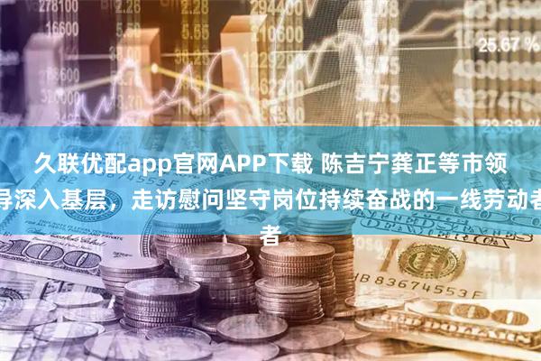 久联优配app官网APP下载 陈吉宁龚正等市领导深入基层，走访慰问坚守岗位持续奋战的一线劳动者